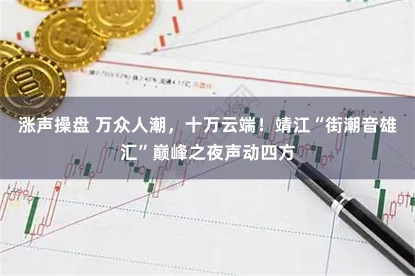 涨声操盘 万众人潮,十万云端!靖江“街潮音雄汇”巅峰之夜声动四方