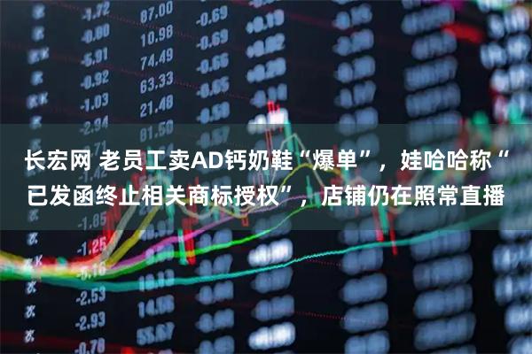 长宏网 老员工卖AD钙奶鞋“爆单”,娃哈哈称“已发函终止相关商标授权”,店铺仍在照常直播