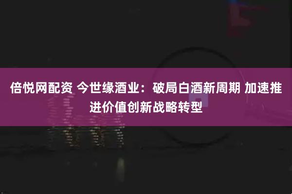 倍悦网配资 今世缘酒业:破局白酒新周期 加速推进价值创新战略转型