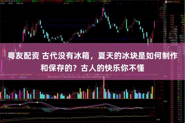 粤友配资 古代没有冰箱，夏天的冰块是如何制作和保存的？古人的快乐你不懂