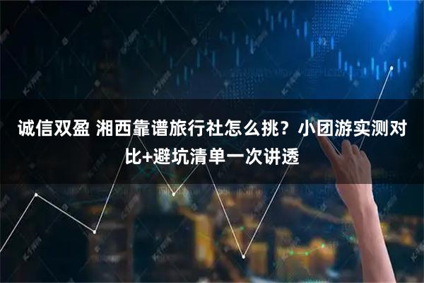 诚信双盈 湘西靠谱旅行社怎么挑?小团游实测对比+避坑清单一次讲透