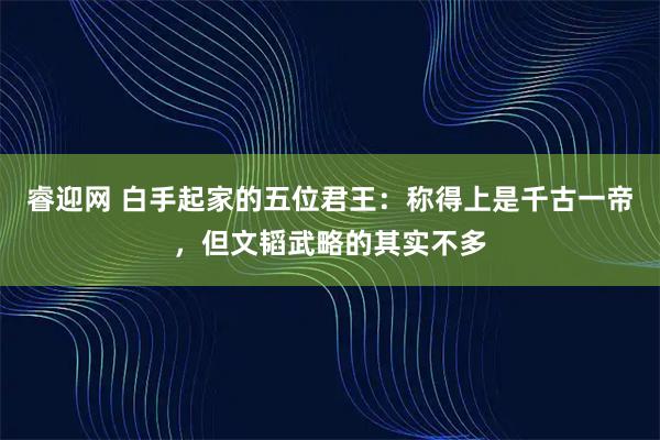睿迎网 白手起家的五位君王:称得上是千古一帝,但文韬武略的其实不多