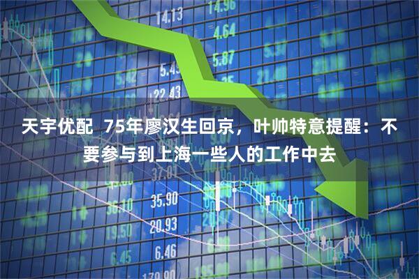 天宇优配 75年廖汉生回京,叶帅特意提醒:不要参与到上海一些人的工作中去