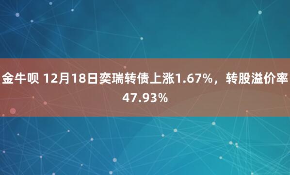 金牛呗 12月18日奕瑞转债上涨1.67%,转股溢价率47.93%
