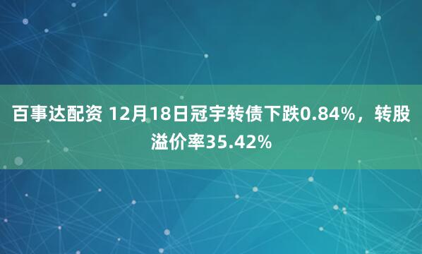 百事达配资 12月18日冠宇转债下跌0.84%,转股溢价率35.42%