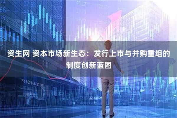 资生网 资本市场新生态：发行上市与并购重组的制度创新蓝图