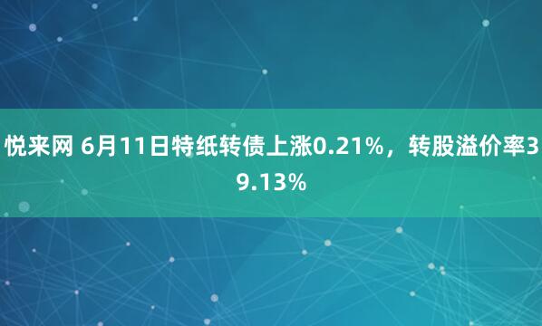 悦来网 6月11日特纸转债上涨0.21%，转股溢价率39.13%