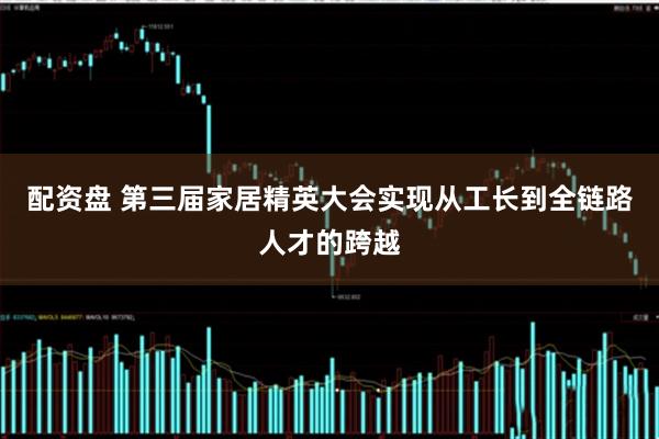 配资盘 第三届家居精英大会实现从工长到全链路人才的跨越