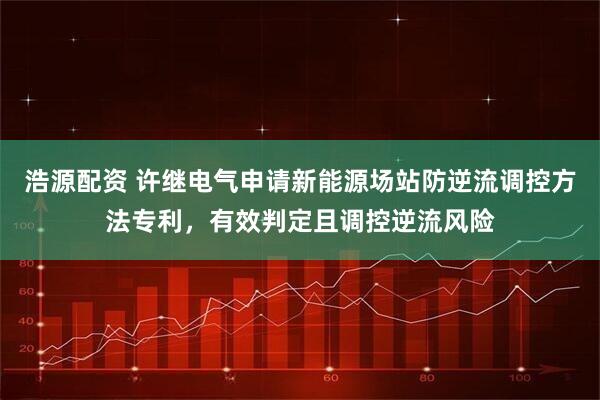 浩源配资 许继电气申请新能源场站防逆流调控方法专利，有效判定且调控逆流风险