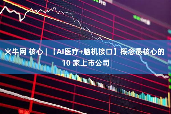 火牛网 核心 | 【AI医疗+脑机接口】概念最核心的 10 家上市公司